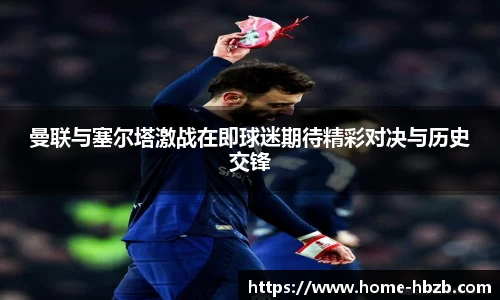 曼联与塞尔塔激战在即球迷期待精彩对决与历史交锋